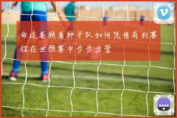 命运眷顾看种子队如何凭借有利赛程在世预赛中步步为营