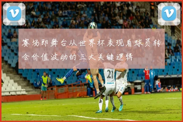 赛场即舞台从世界杯表现看球员转会价值波动的三大关键逻辑