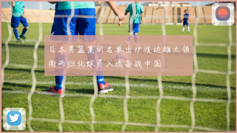 日本男篮集训名单出炉渡边雄太领衔两归化球员入选备战中国